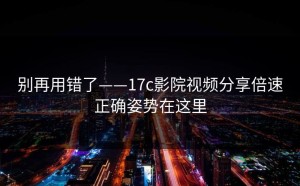 别再用错了——17c影院视频分享倍速正确姿势在这里