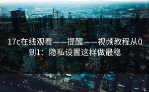 17c在线观看——提醒——视频教程从0到1：隐私设置这样做最稳