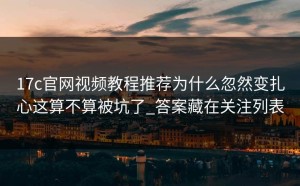 17c官网视频教程推荐为什么忽然变扎心这算不算被坑了_答案藏在关注列表