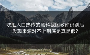 吃瓜入口热传的黑料截图教你识别后发现来源对不上到底是真是假？