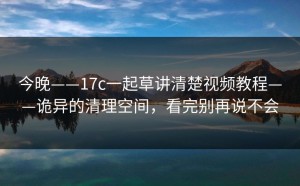 今晚——17c一起草讲清楚视频教程——诡异的清理空间，看完别再说不会