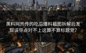 黑料网热传的吃瓜爆料截图拆解后发现误导点对不上这算不算标题党？
