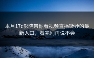 本月17c影院带你看视频直播微妙的最新入口，看完别再说不会