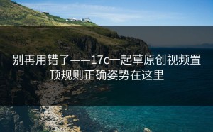 别再用错了——17c一起草原创视频置顶规则正确姿势在这里