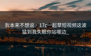 我本来不想说 · 17c一起草短视频这波猛到我失眠你站哪边_