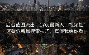 后台截图流出：17cc最新入口视频社区疑似新增搜索技巧，真假我给你看