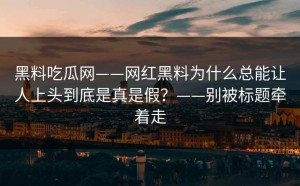 黑料吃瓜网——网红黑料为什么总能让人上头到底是真是假？——别被标题牵着走