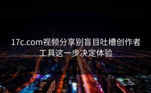 17c.com视频分享别盲目吐槽创作者工具这一步决定体验