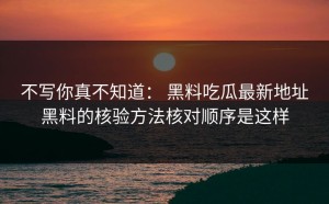 不写你真不知道： 黑料吃瓜最新地址黑料的核验方法核对顺序是这样