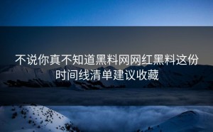 不说你真不知道黑料网网红黑料这份时间线清单建议收藏