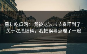 黑料吃瓜网： 我被这波带节奏吓到了：关于吃瓜爆料，我把误导点理了一遍