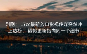 刚刚： 17cc最新入口影视传媒突然冲上热榜： 疑似更新指向同一个细节