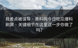 我差点被误导 · 黑料网今日吃瓜爆料刷屏 · 关键细节在这里这一步你做了吗？