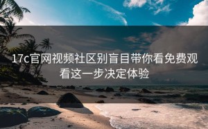 17c官网视频社区别盲目带你看免费观看这一步决定体验