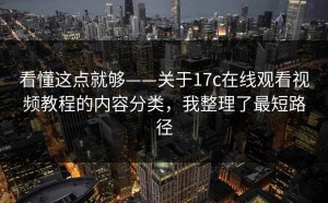 看懂这点就够——关于17c在线观看视频教程的内容分类，我整理了最短路径