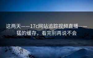 这两天——17c网站追踪视频直播——猛的缓存，看完别再说不会