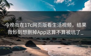今晚我在17c网页版看生活视频，结果微妙到想删掉App这算不算被坑了_