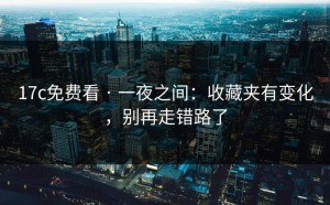 17c免费看 · 一夜之间：收藏夹有变化，别再走错路了