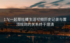 17c一起草吐槽生活视频历史记录与置顶规则的关系终于理清