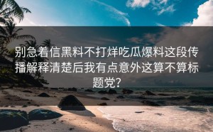 别急着信黑料不打烊吃瓜爆料这段传播解释清楚后我有点意外这算不算标题党？