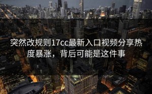 突然改规则17cc最新入口视频分享热度暴涨，背后可能是这件事