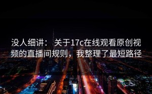 没人细讲： 关于17c在线观看原创视频的直播间规则，我整理了最短路径
