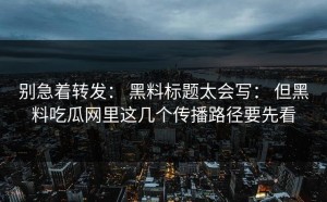 别急着转发： 黑料标题太会写： 但黑料吃瓜网里这几个传播路径要先看