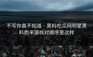 不写你真不知道 · 黑料吃瓜网明星黑料的来源核对顺序是这样