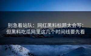 别急着站队：网红黑料标题太会写：但黑料吃瓜网里这几个时间线要先看