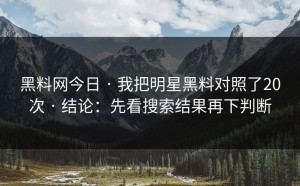 黑料网今日 · 我把明星黑料对照了20次 · 结论：先看搜索结果再下判断