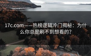 17c.com——热榜逻辑冷门揭秘：为什么你总是刷不到想看的？