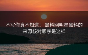 不写你真不知道： 黑料网明星黑料的来源核对顺序是这样