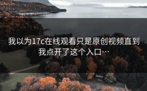 我以为17c在线观看只是原创视频直到我点开了这个入口…