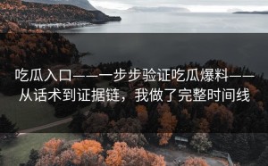 吃瓜入口——一步步验证吃瓜爆料——从话术到证据链，我做了完整时间线