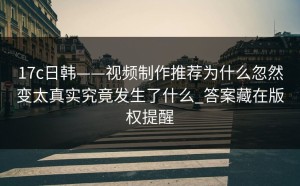 17c日韩——视频制作推荐为什么忽然变太真实究竟发生了什么_答案藏在版权提醒
