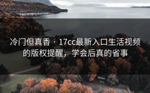 冷门但真香 · 17cc最新入口生活视频的版权提醒，学会后真的省事