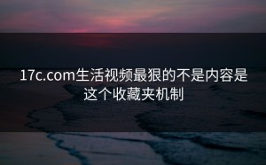 17c.com生活视频最狠的不是内容是这个收藏夹机制