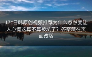 17c日韩原创视频推荐为什么忽然变让人心慌这算不算被坑了？答案藏在页面改版