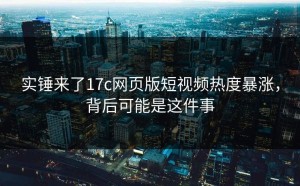 实锤来了17c网页版短视频热度暴涨，背后可能是这件事