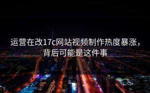 运营在改17c网站视频制作热度暴涨，背后可能是这件事