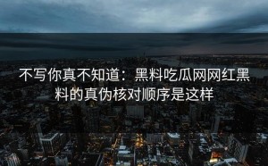 不写你真不知道：黑料吃瓜网网红黑料的真伪核对顺序是这样