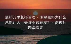 黑料万里长征首页 · 明星黑料为什么总能让人上头该不该转发？ · 别被标题牵着走