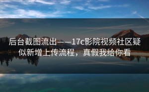 后台截图流出——17c影院视频社区疑似新增上传流程，真假我给你看