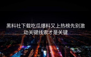 黑料社下载吃瓜爆料又上热榜先别激动关键线索才是关键