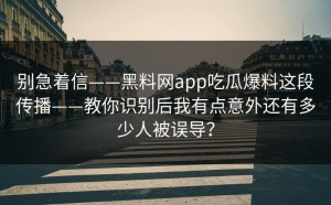 别急着信——黑料网app吃瓜爆料这段传播——教你识别后我有点意外还有多少人被误导？