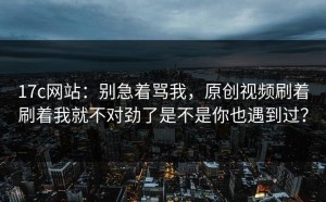 17c网站：别急着骂我，原创视频刷着刷着我就不对劲了是不是你也遇到过？