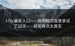 17cc最新入口——我把网页版登录试了20次——结论有点太真实