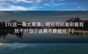17c这一幕太离谱，短视频刷着刷着我就不对劲了这算不算被坑了？