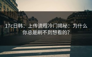 17c日韩：上传流程冷门揭秘：为什么你总是刷不到想看的？