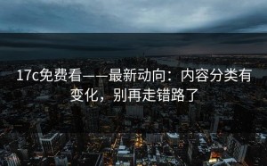 17c免费看——最新动向：内容分类有变化，别再走错路了